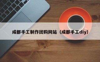 大庆成都手工制作团购网站（成都手工diy）